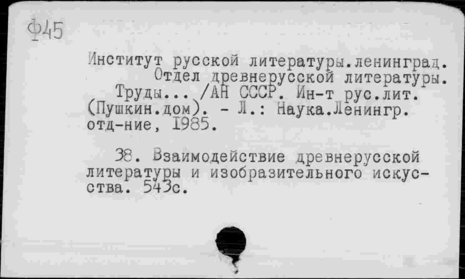 ﻿Институт русской литературы.Ленинград.
Отдел древнерусской литературы.
Труды... /АН СССР. Ин-т рус.лит/ (Пушкин.дом). -Л.: Наука.Ленингр. отд-ние, 1985.
38. Взаимодействие древнерусской литературы и изобразительного искусства. 5^3с.